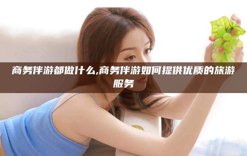 哈密商务伴游都做什么,商务伴游如何提供优质的旅游服务