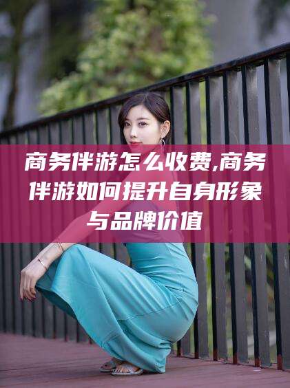 哈密商务伴游怎么收费,商务伴游如何提升自身形象与品牌价值