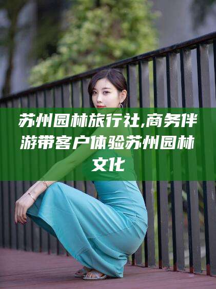 哈密苏州园林旅行社,商务伴游带客户体验苏州园林文化