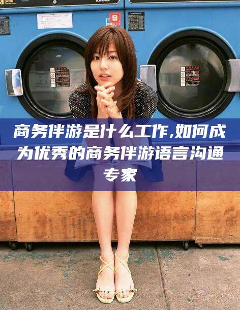 哈密商务伴游是什么工作,如何成为优秀的商务伴游语言沟通专家