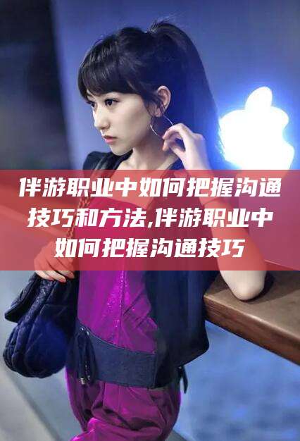 哈密伴游职业中如何把握沟通技巧和方法,伴游职业中如何把握沟通技巧