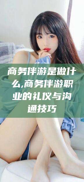 哈密商务伴游是做什么,商务伴游职业的礼仪与沟通技巧