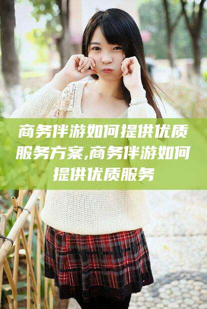 哈密商务伴游如何提供优质服务方案,商务伴游如何提供优质服务