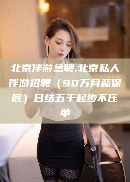 哈密北京伴游急聘,北京私人伴游招聘（90万月薪保底）日结五千起步不压单
