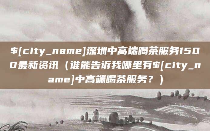 哈密深圳中高端喝茶服务1500最新资讯(谁能告诉我哪里有哈密中高端喝茶服务?)