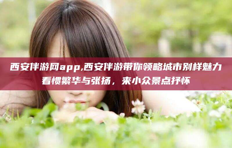 哈密西安伴游网app,西安伴游带你领略城市别样魅力看惯繁华与张扬，来小众景点抒怀