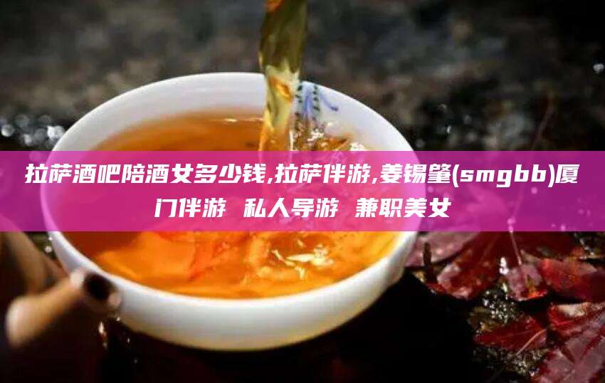 哈密拉萨酒吧陪酒女多少钱,拉萨伴游,姜锡肇(smgbb)厦门伴游 私人导游 兼职美女