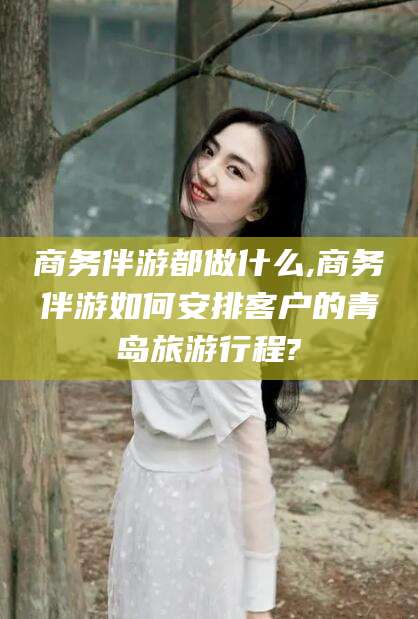 哈密商务伴游都做什么,商务伴游如何安排客户的青岛旅游行程?