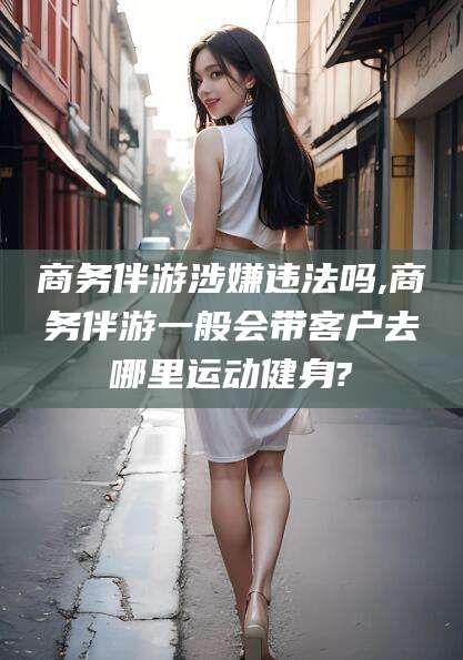 哈密商务伴游涉嫌违法吗,商务伴游一般会带客户去哪里运动健身?
