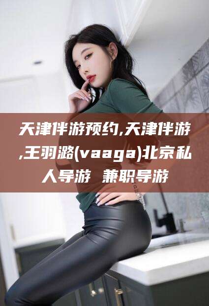 哈密天津伴游预约,天津伴游,王羽潞(vaaga)北京私人导游 兼职导游