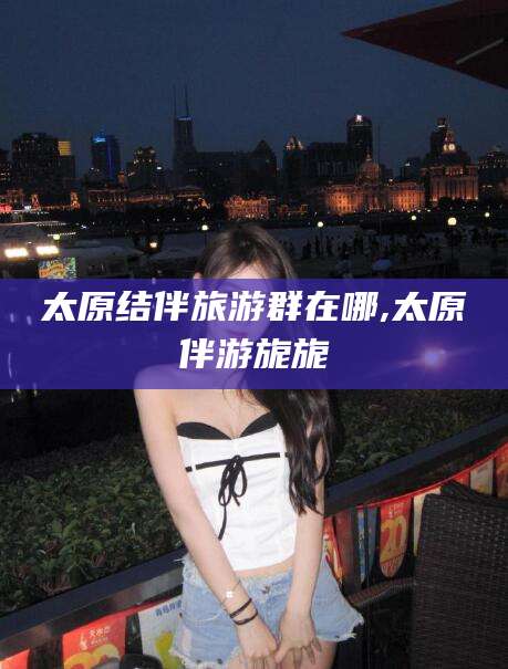 哈密太原结伴旅游群在哪,太原伴游旎旎