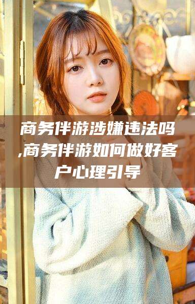 哈密商务伴游涉嫌违法吗,商务伴游如何做好客户心理引导