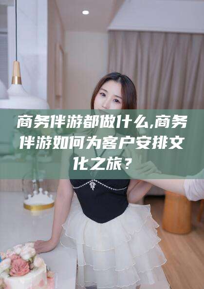 哈密商务伴游都做什么,商务伴游如何为客户安排文化之旅？