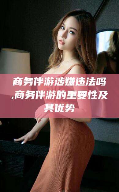 哈密商务伴游涉嫌违法吗,商务伴游的重要性及其优势