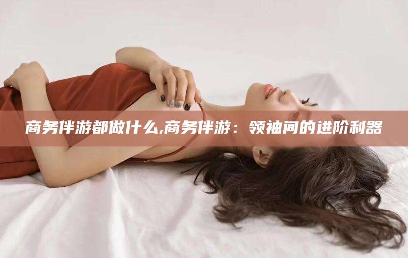 哈密商务伴游都做什么,商务伴游：领袖间的进阶利器
