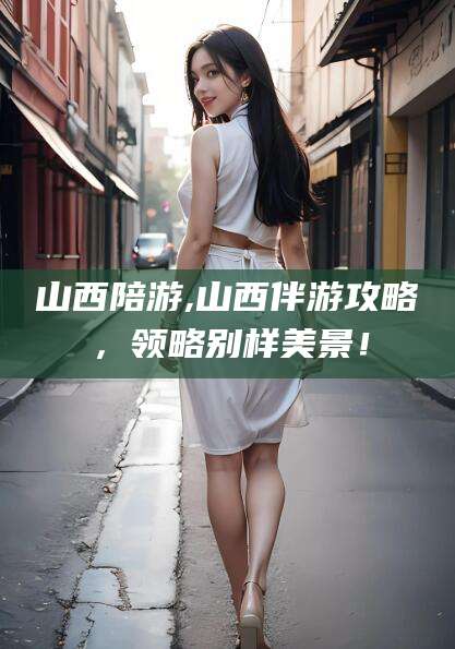 哈密山西陪游,山西伴游攻略，领略别样美景！