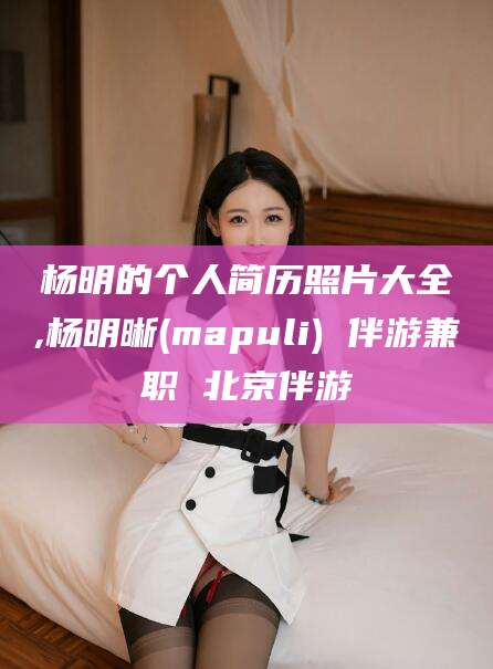 哈密杨明的个人简历照片大全,杨明晰(mapuli) 伴游兼职 北京伴游