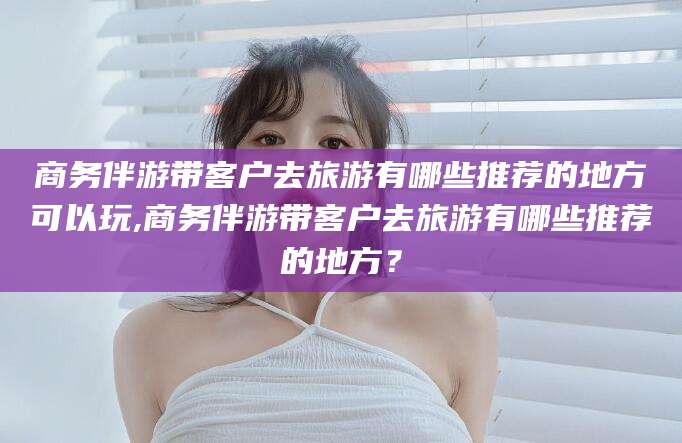 哈密商务伴游带客户去旅游有哪些推荐的地方可以玩,商务伴游带客户去旅游有哪些推荐的地方？