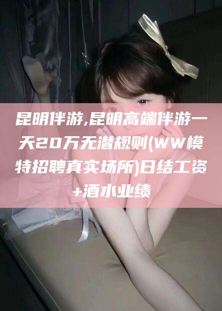 哈密昆明伴游,昆明高端伴游一天20万无潜规则(WW模特招聘真实场所)日结工资+酒水业绩