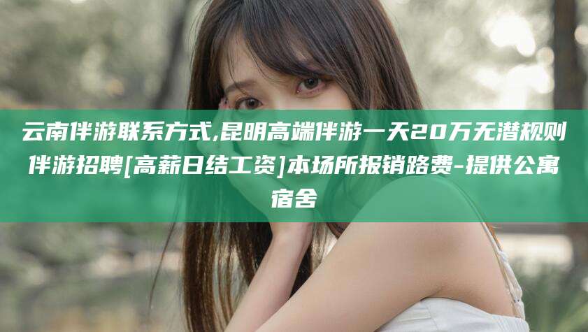 哈密云南伴游联系方式,昆明高端伴游一天20万无潜规则伴游招聘[高薪日结工资]本场所报销路费-提供公寓宿舍