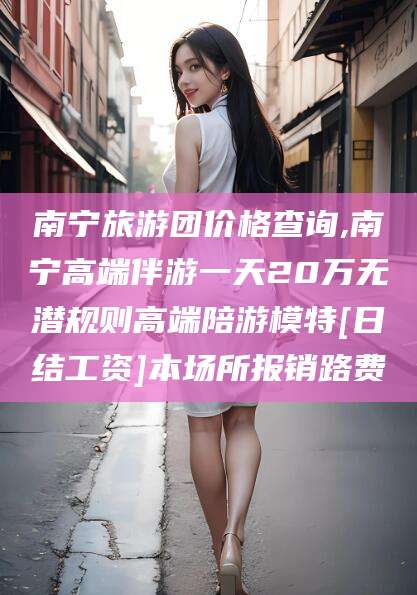 哈密南宁旅游团价格查询,南宁高端伴游一天20万无潜规则高端陪游模特[日结工资]本场所报销路费
