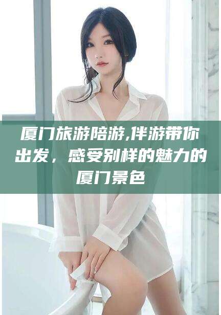 哈密厦门旅游陪游,伴游带你出发，感受别样的魅力的厦门景色