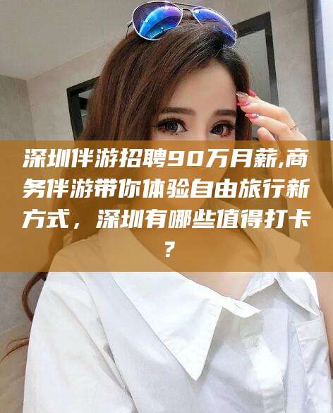 哈密深圳伴游招聘90万月薪,商务伴游带你体验自由旅行新方式，深圳有哪些值得打卡？