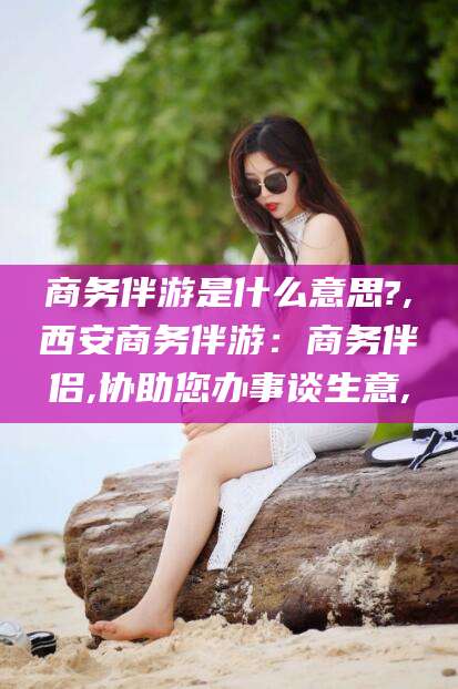 哈密商务伴游是什么意思?,西安商务伴游：商务伴侣,协助您办事谈生意,
