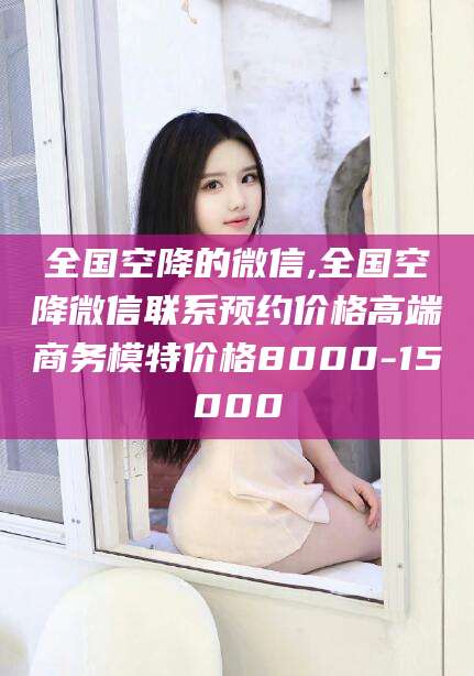 哈密全国空降的微信,全国空降微信联系预约价格高端商务模特价格8000-15000