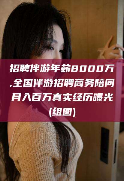 哈密招聘伴游年薪8000万,全国伴游招聘商务陪同月入百万真实经历曝光(组图)