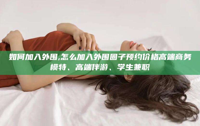 哈密如何加入外围,怎么加入外围圈子预约价格高端商务模特、高端伴游、学生兼职