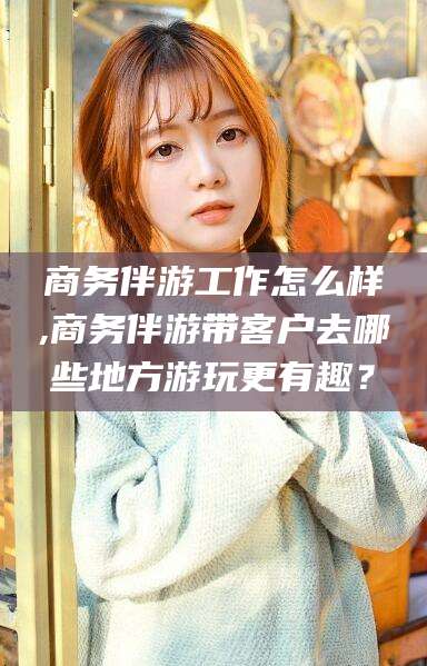 哈密商务伴游工作怎么样,商务伴游带客户去哪些地方游玩更有趣？