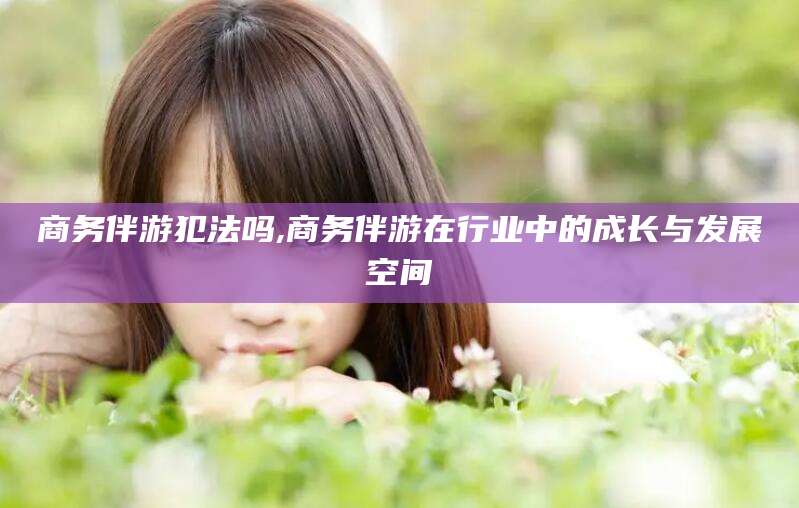 哈密商务伴游犯法吗,商务伴游在行业中的成长与发展空间