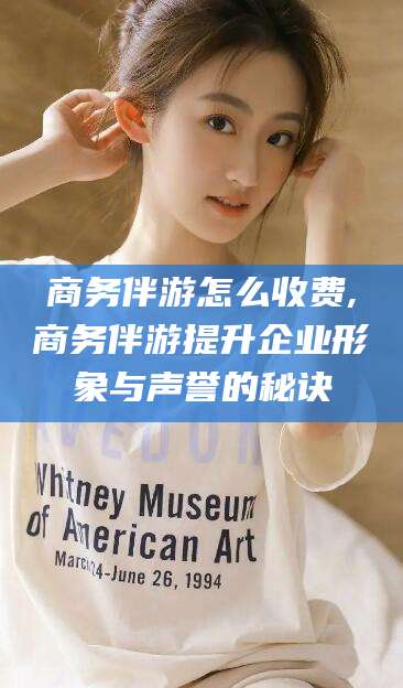 哈密商务伴游怎么收费,商务伴游提升企业形象与声誉的秘诀